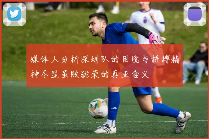 媒体人分析深圳队的困境与拼搏精神尽显虽败犹荣的真正含义