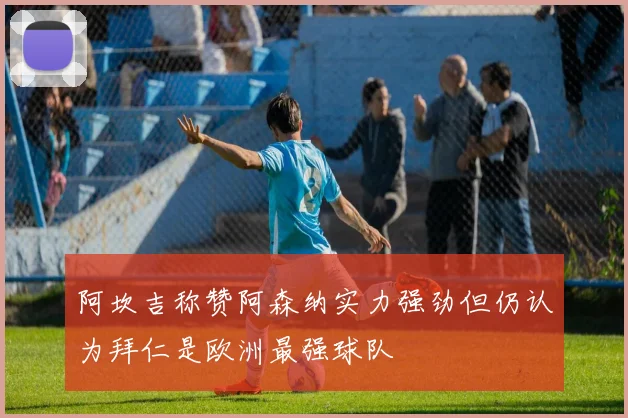阿坎吉称赞阿森纳实力强劲但仍认为拜仁是欧洲最强球队