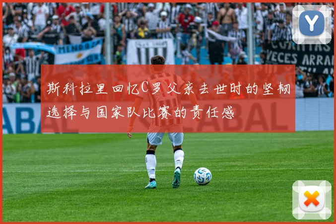 斯科拉里回忆C罗父亲去世时的坚韧选择与国家队比赛的责任感