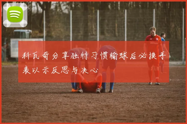 科瓦奇分享独特习惯输球后必换手表以示反思与决心