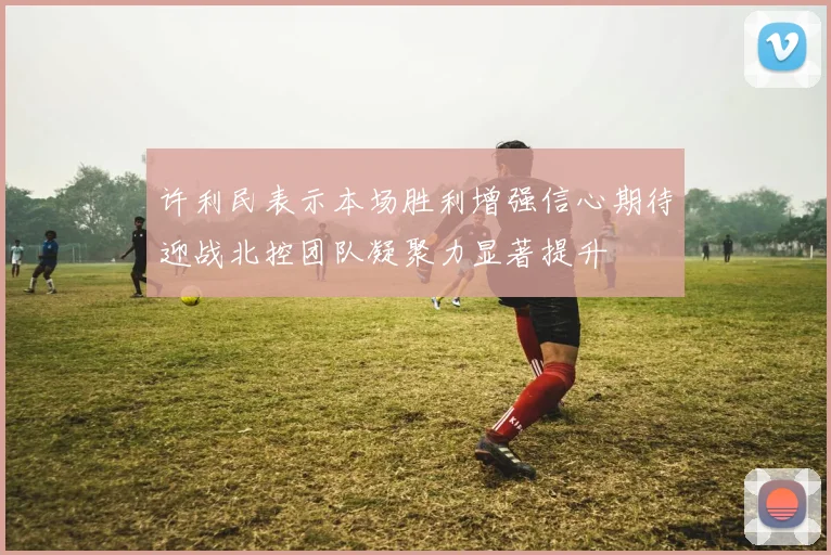 许利民表示本场胜利增强信心期待迎战北控团队凝聚力显著提升