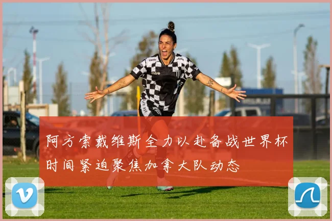 阿方索戴维斯全力以赴备战世界杯时间紧迫聚焦加拿大队动态