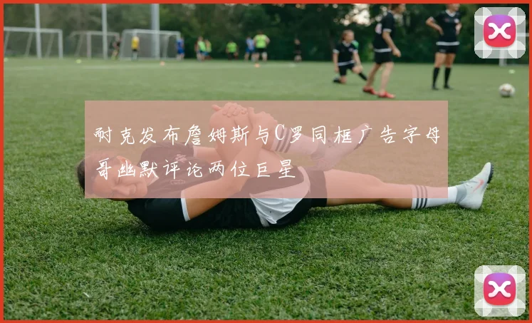 耐克发布詹姆斯与C罗同框广告字母哥幽默评论两位巨星