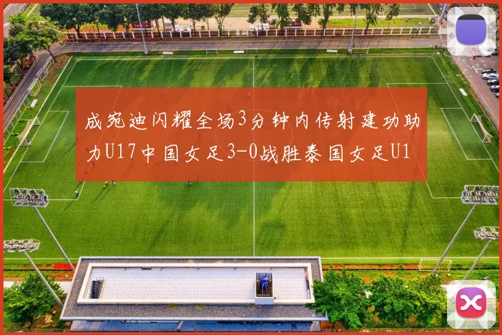 成宛迪闪耀全场3分钟内传射建功助力U17中国女足3-0战胜泰国女足U17
