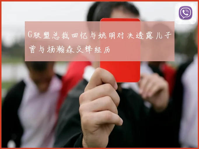 G联盟总裁回忆与姚明对决透露儿子曾与杨瀚森交锋经历