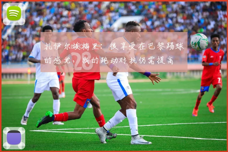 扎伊尔埃梅里：很享受在巴黎踢球的感觉，我的跑动对抗仍需提高