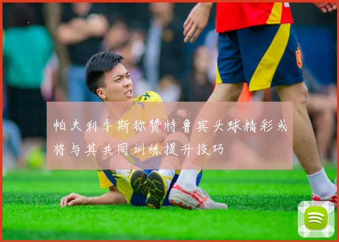 帕夫利季斯称赞特鲁宾头球精彩或将与其共同训练提升技巧