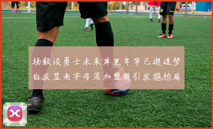杨毅谈勇士未来库里年华已逝追梦白发显老字母若加盟将引发尴尬局面