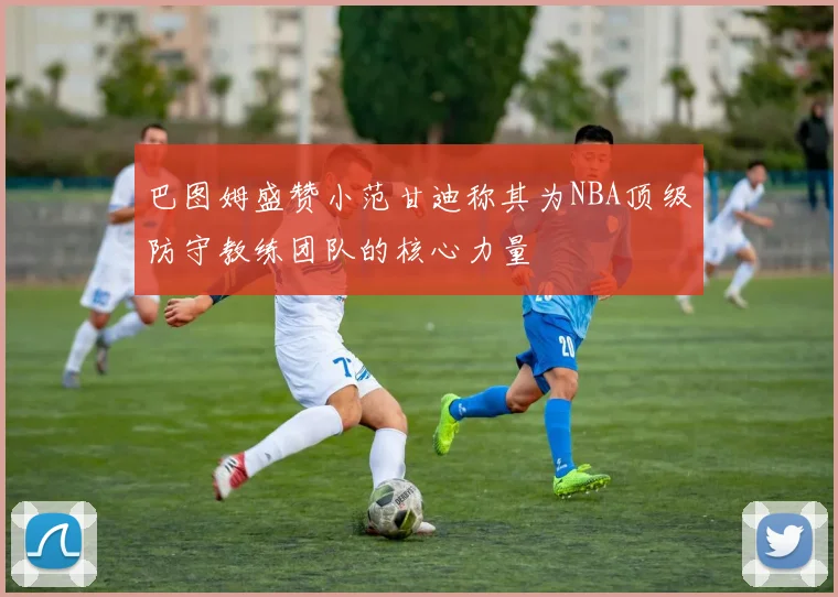 巴图姆盛赞小范甘迪称其为NBA顶级防守教练团队的核心力量
