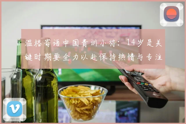温格寄语中国青训小将：14岁是关键时期要全力以赴保持热情与专注