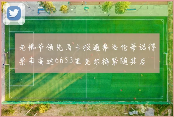 老佛爷领先马卡报道弗洛伦蒂诺得票率高达6653里克尔梅紧随其后