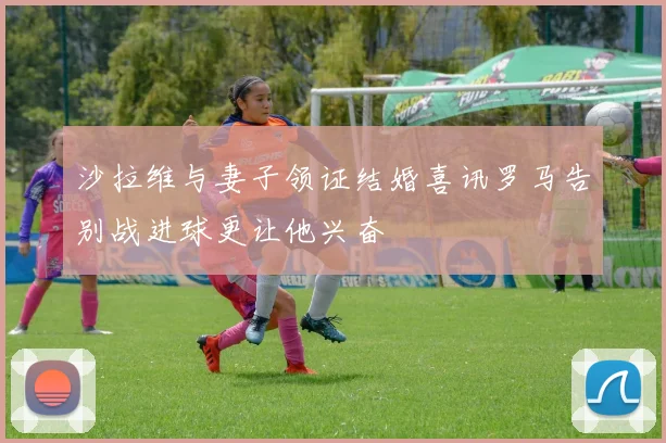 沙拉维与妻子领证结婚喜讯罗马告别战进球更让他兴奋