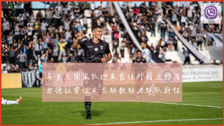 乌克兰国家队迎来首位外籍主帅马尔德拉曾任米兰助教助力球队新征程