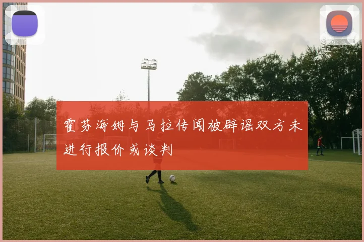 霍芬海姆与马拉传闻被辟谣双方未进行报价或谈判