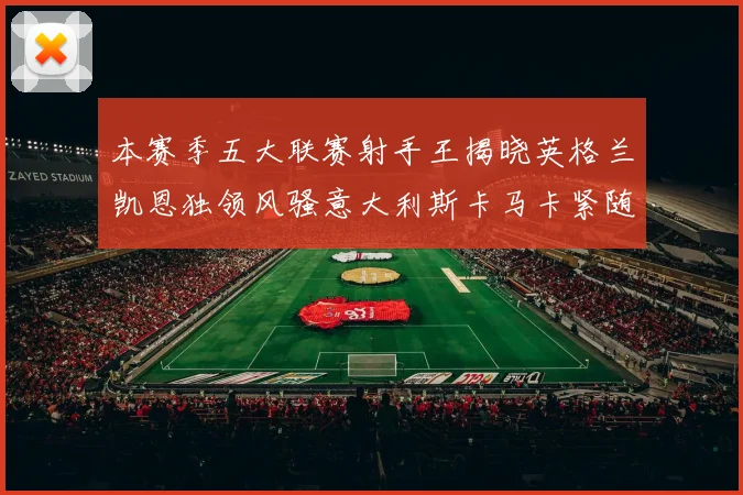 本赛季五大联赛射手王揭晓英格兰凯恩独领风骚意大利斯卡马卡紧随其后