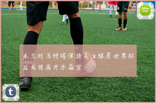 米兰对马特塔保持关注球员世界杯后或将离开水晶宫